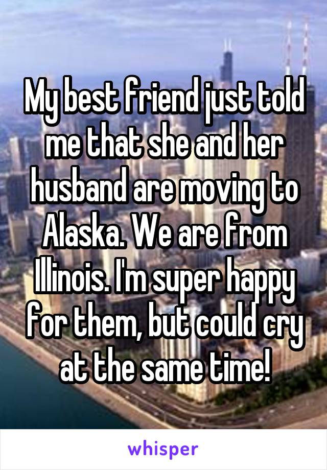 My best friend just told me that she and her husband are moving to Alaska. We are from Illinois. I'm super happy for them, but could cry at the same time!