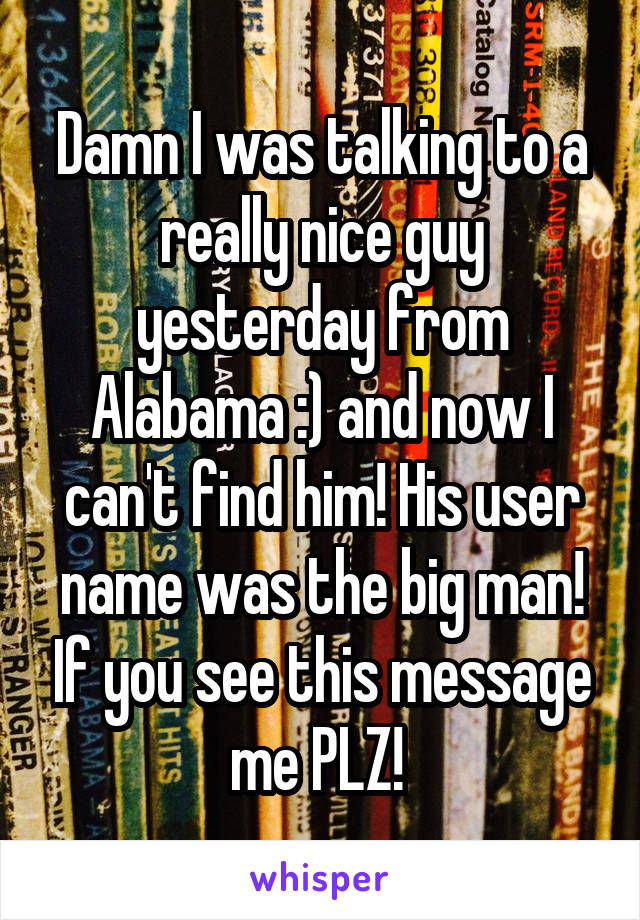 Damn I was talking to a really nice guy yesterday from Alabama :) and now I can't find him! His user name was the big man! If you see this message me PLZ! 