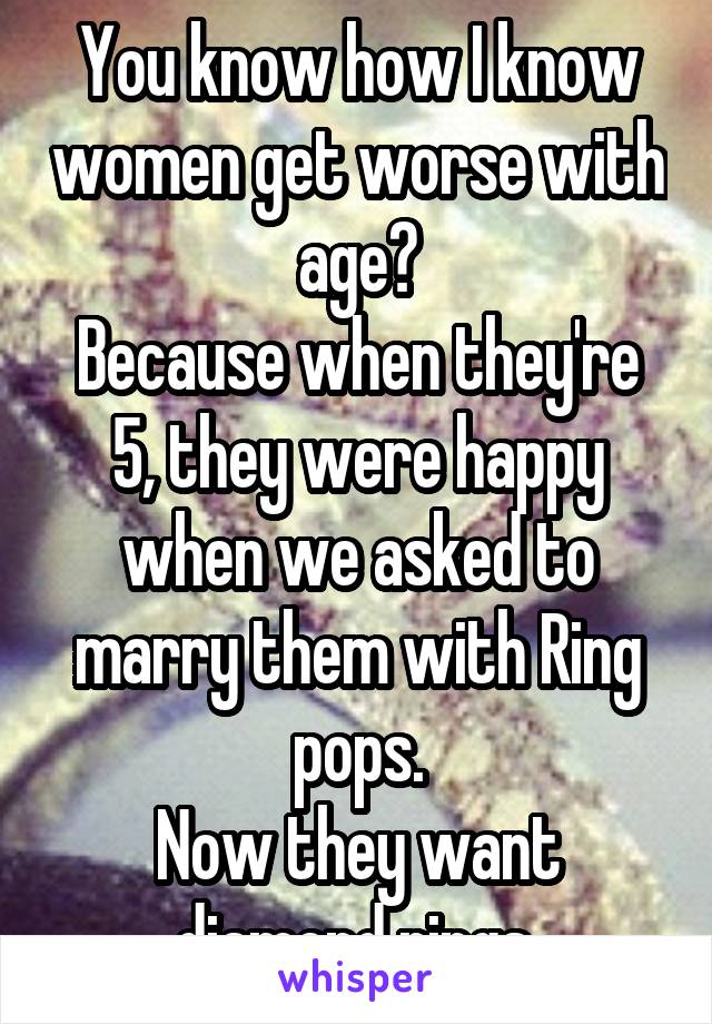 You know how I know women get worse with age?
Because when they're 5, they were happy when we asked to marry them with Ring pops.
Now they want diamond rings.