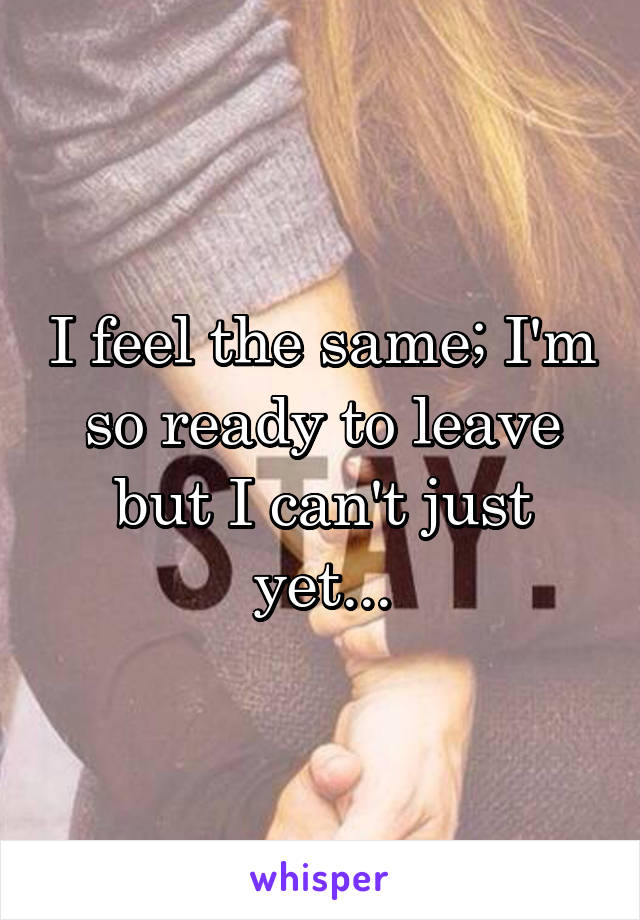 I feel the same; I'm so ready to leave but I can't just yet...