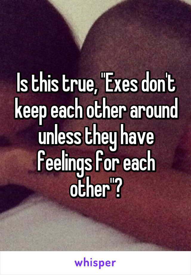 Is this true, "Exes don't keep each other around unless they have feelings for each other"?