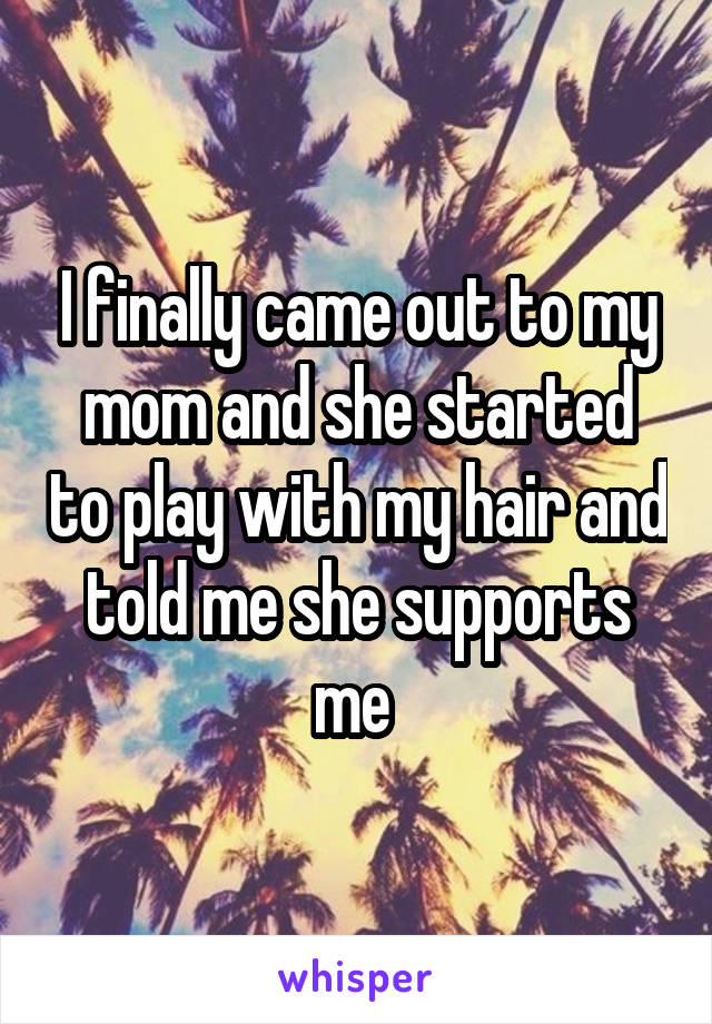 I finally came out to my mom and she started to play with my hair and told me she supports me 