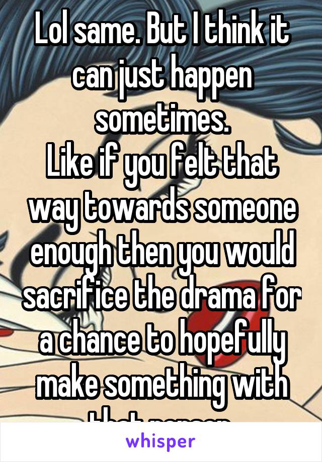 Lol same. But I think it can just happen sometimes.
Like if you felt that way towards someone enough then you would sacrifice the drama for a chance to hopefully make something with that person.