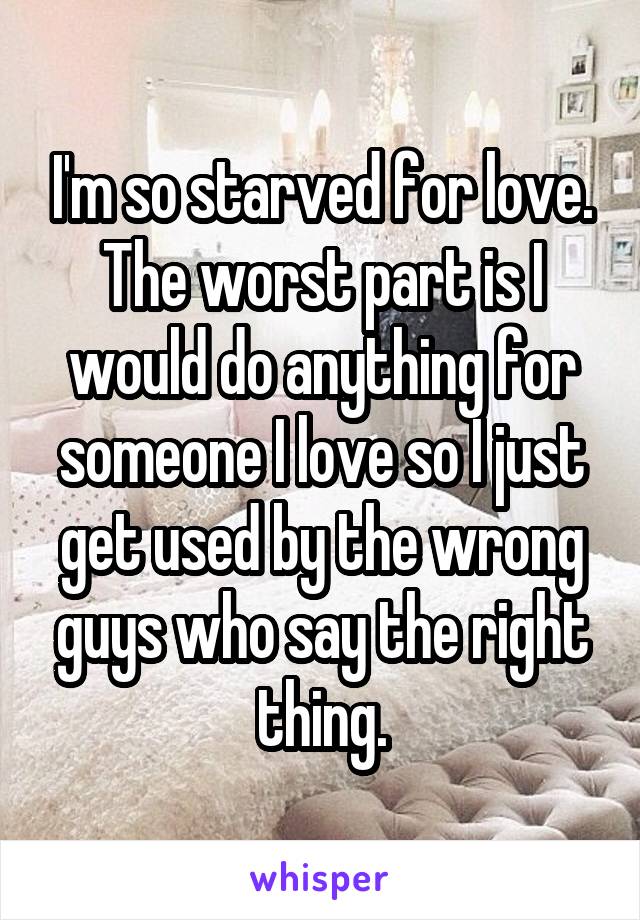 I'm so starved for love. The worst part is I would do anything for someone I love so I just get used by the wrong guys who say the right thing.