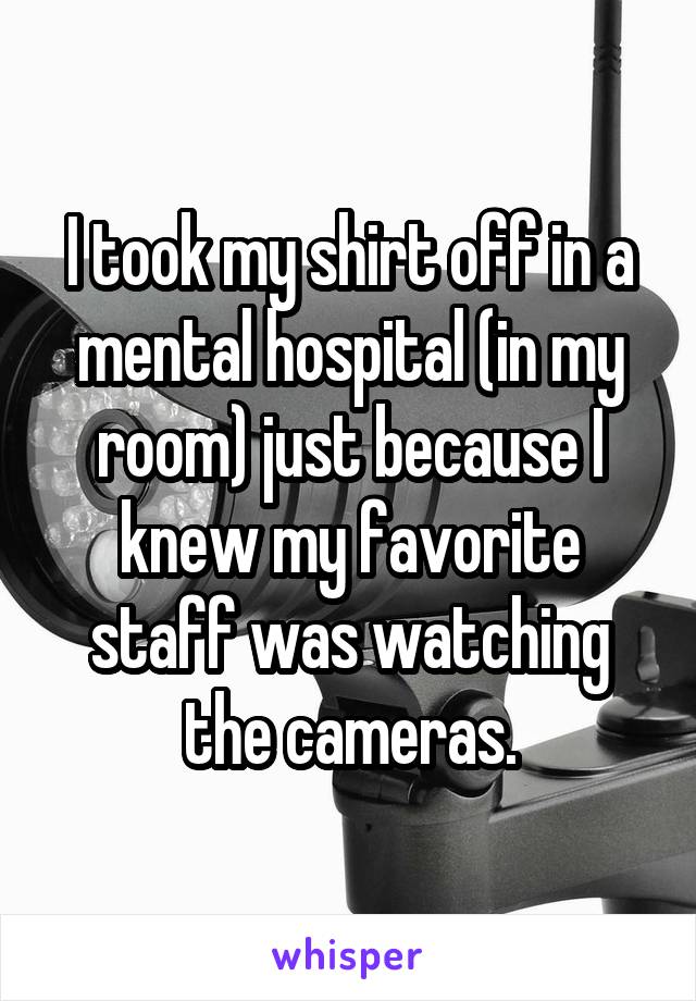 I took my shirt off in a mental hospital (in my room) just because I knew my favorite staff was watching the cameras.