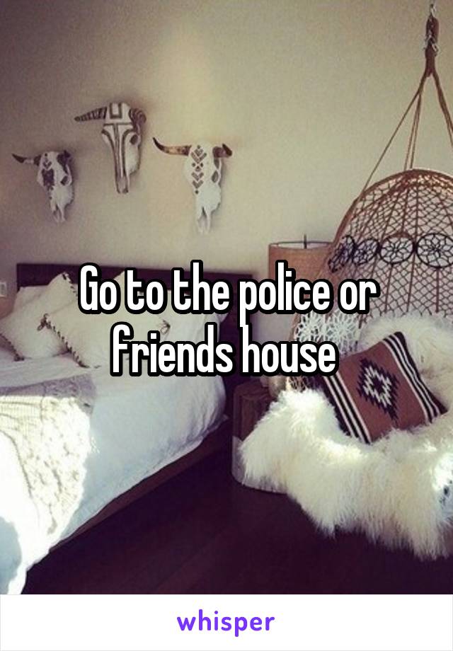 Go to the police or friends house 