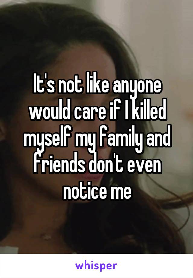 It's not like anyone would care if I killed myself my family and friends don't even notice me