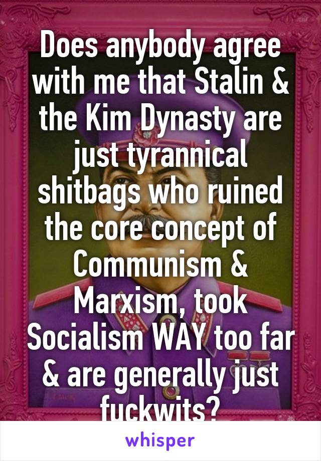 Does anybody agree with me that Stalin & the Kim Dynasty are just tyrannical shitbags who ruined the core concept of Communism & Marxism, took Socialism WAY too far & are generally just fuckwits?