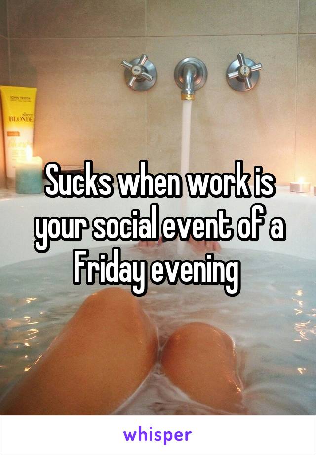 Sucks when work is your social event of a Friday evening 