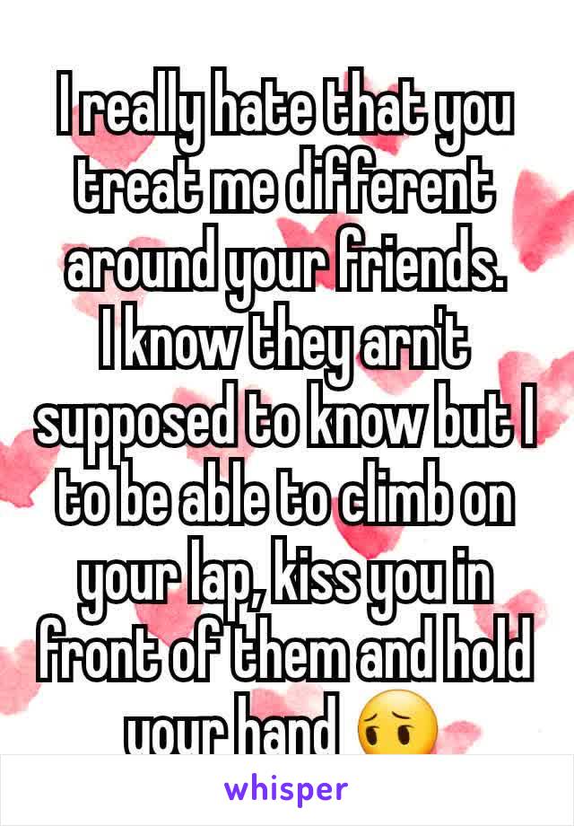 I really hate that you treat me different around your friends.
I know they arn't supposed to know but I to be able to climb on your lap, kiss you in front of them and hold your hand 😔