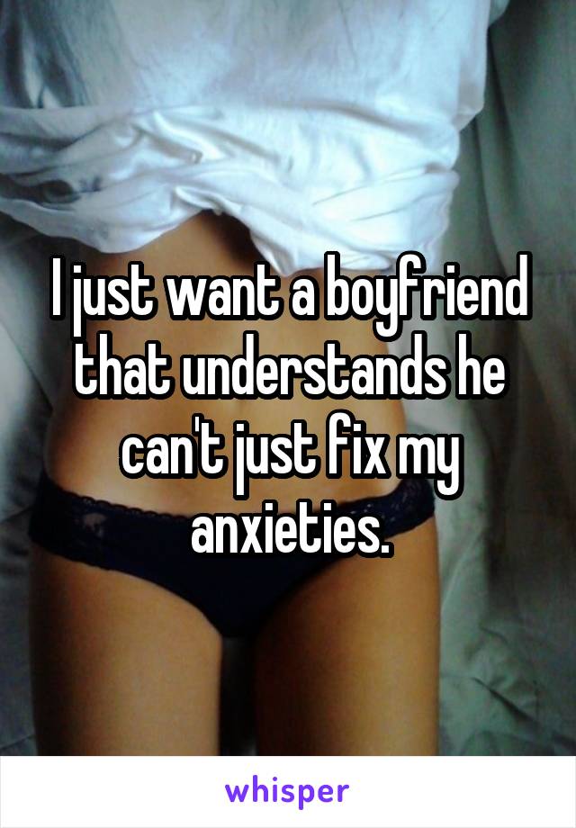 I just want a boyfriend that understands he can't just fix my anxieties.