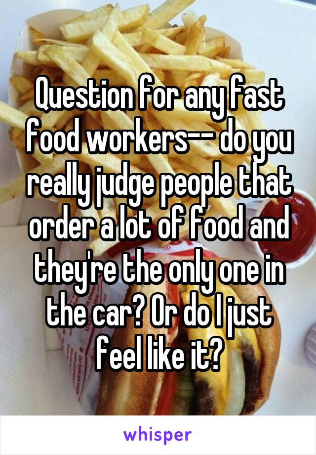 Question for any fast food workers-- do you really judge people that order a lot of food and they're the only one in the car? Or do I just feel like it?