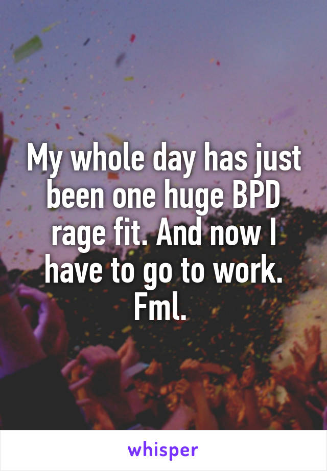 My whole day has just been one huge BPD rage fit. And now I have to go to work. Fml. 