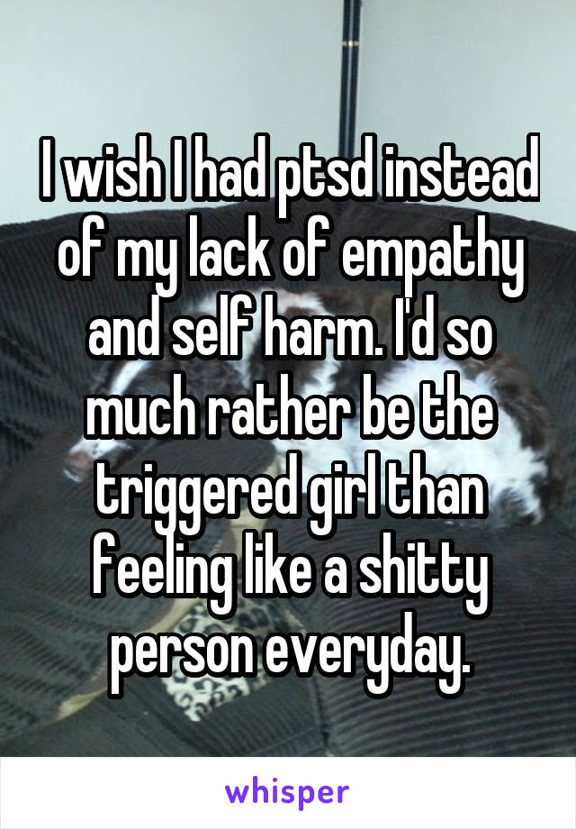 I wish I had ptsd instead of my lack of empathy and self harm. I'd so much rather be the triggered girl than feeling like a shitty person everyday.