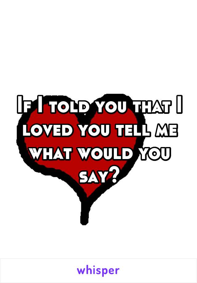 If I told you that I loved you tell me what would you say?