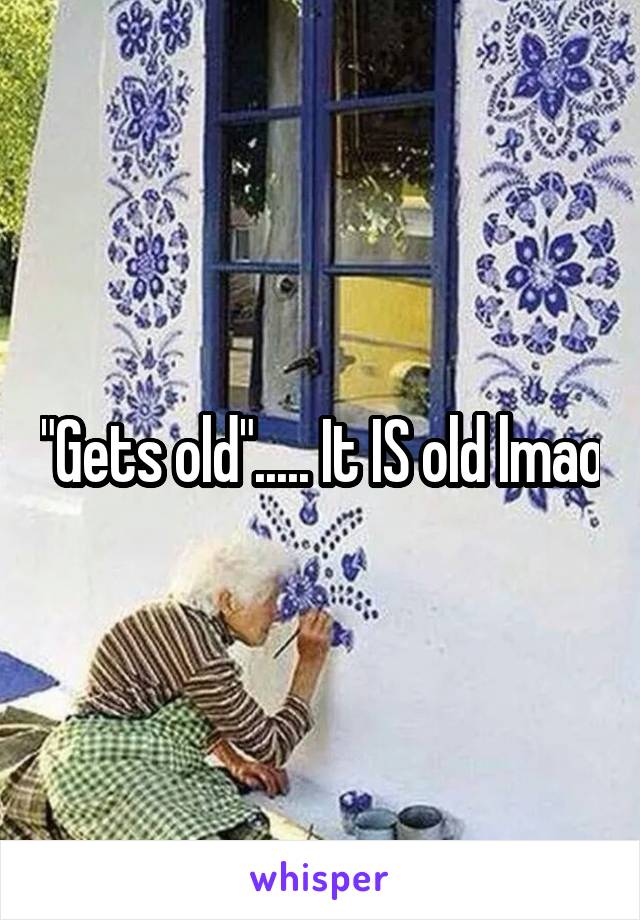 "Gets old"..... It IS old lmao