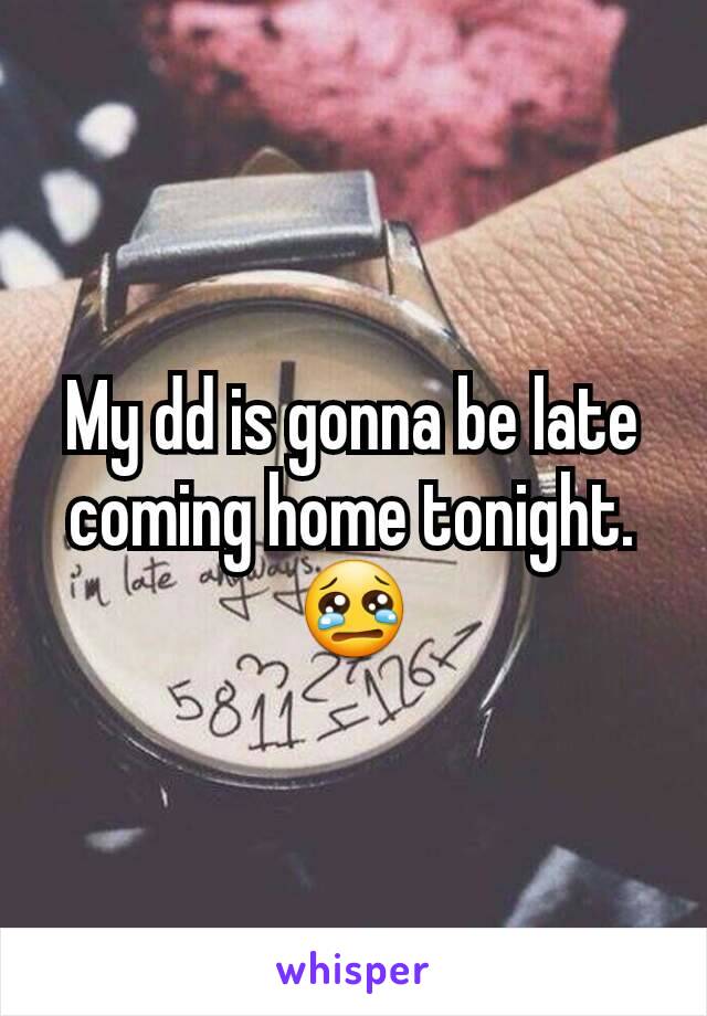 My dd is gonna be late coming home tonight.
😢