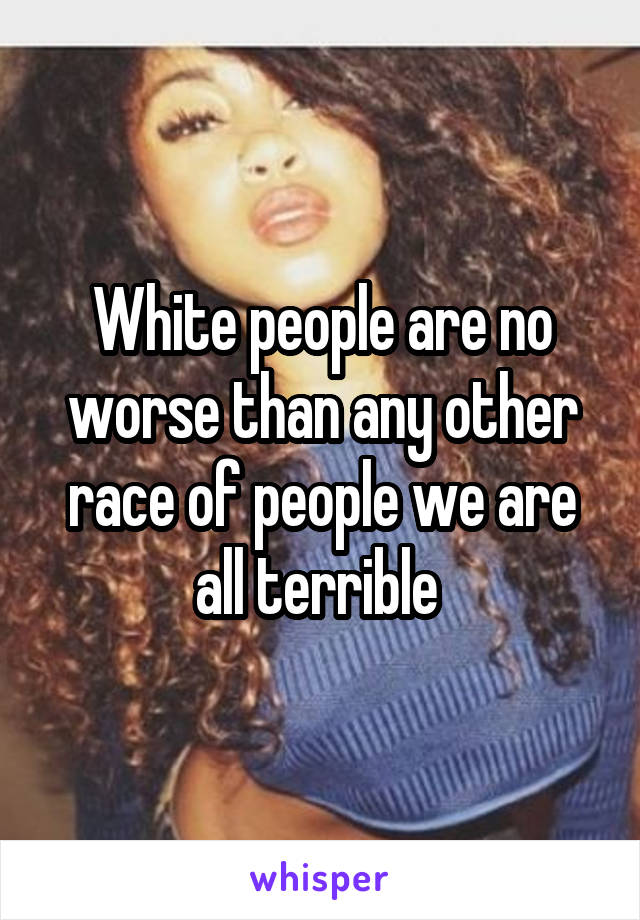 White people are no worse than any other race of people we are all terrible 