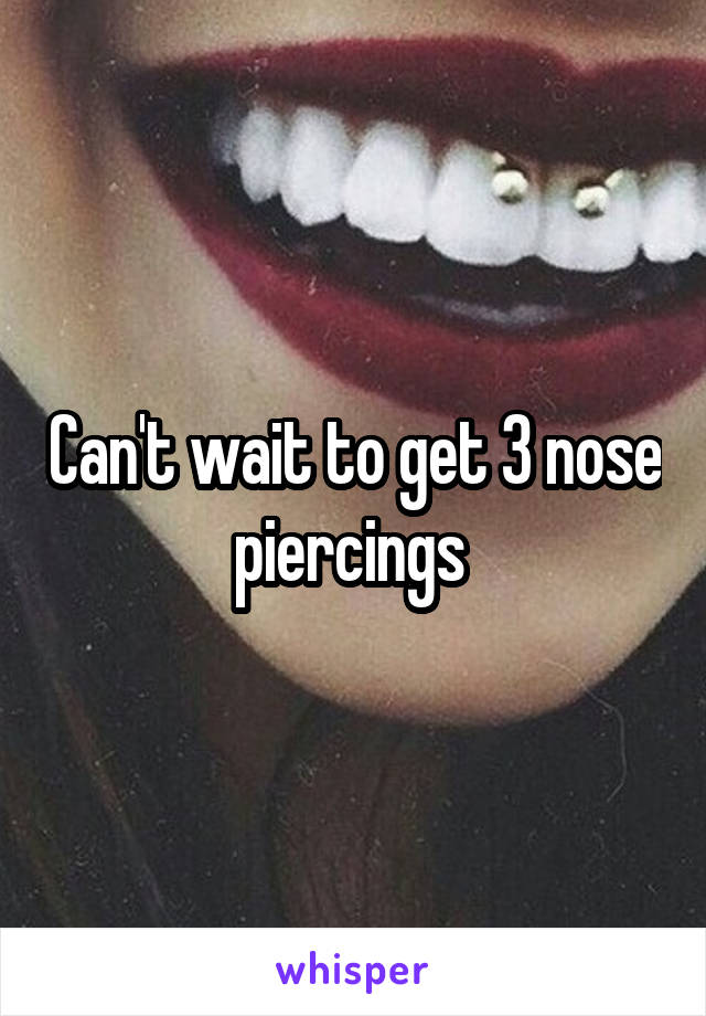 Can't wait to get 3 nose piercings 