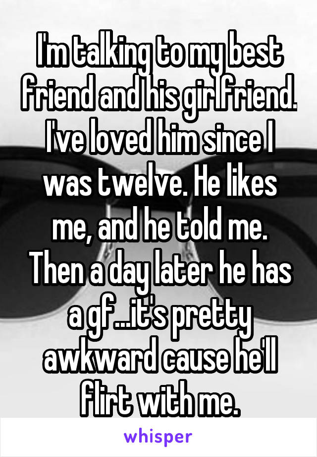 I'm talking to my best friend and his girlfriend. I've loved him since I was twelve. He likes me, and he told me. Then a day later he has a gf...it's pretty awkward cause he'll flirt with me.