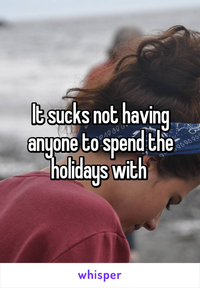 It sucks not having anyone to spend the holidays with 