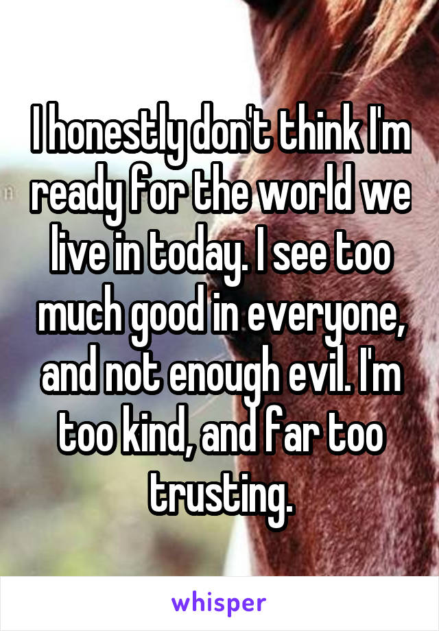 I honestly don't think I'm ready for the world we live in today. I see too much good in everyone, and not enough evil. I'm too kind, and far too trusting.