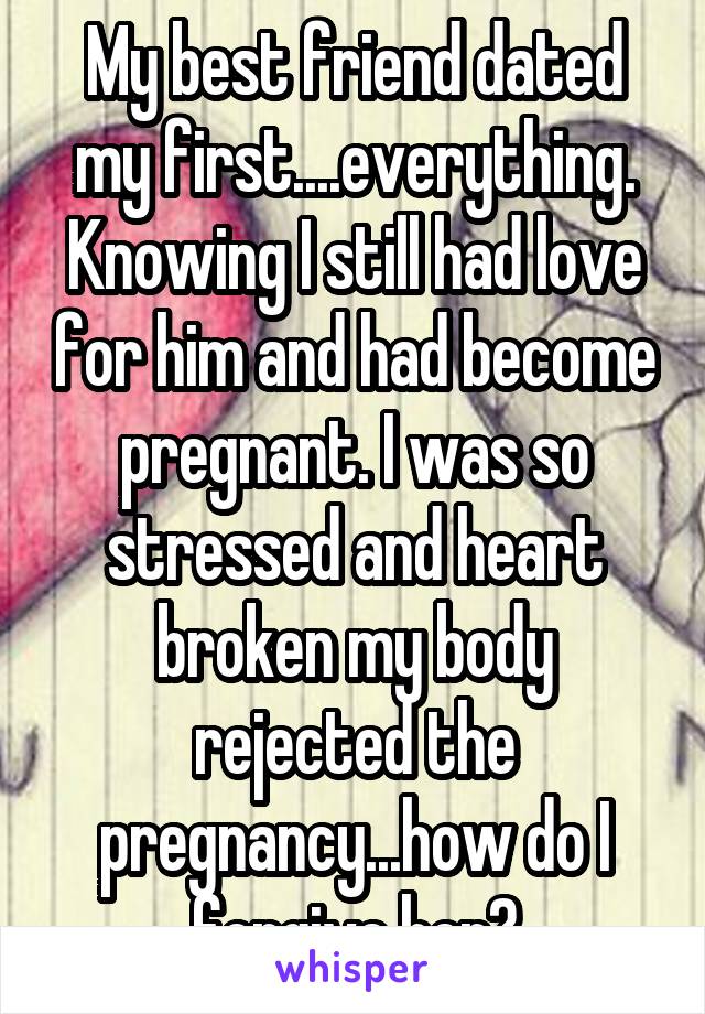 My best friend dated my first....everything. Knowing I still had love for him and had become pregnant. I was so stressed and heart broken my body rejected the pregnancy...how do I forgive her?