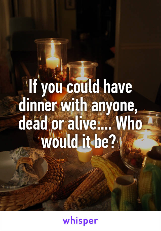 If you could have dinner with anyone,  dead or alive.... Who would it be? 