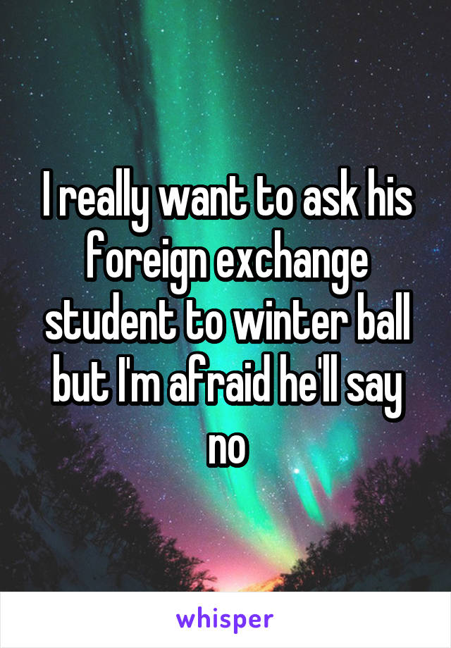 I really want to ask his foreign exchange student to winter ball but I'm afraid he'll say no