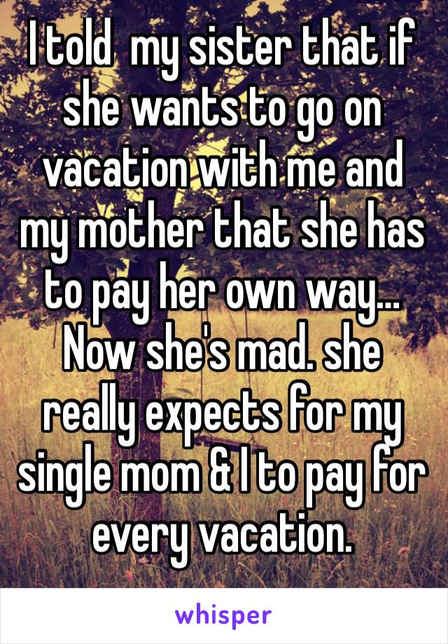 I told  my sister that if she wants to go on vacation with me and my mother that she has to pay her own way… Now she's mad. she really expects for my single mom & I to pay for  every vacation. 