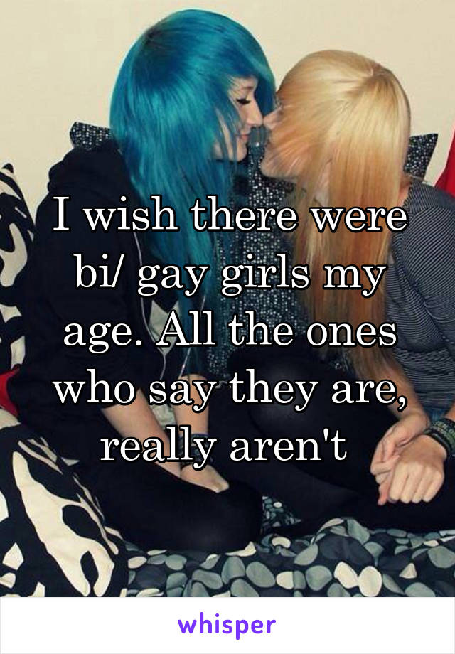 I wish there were bi/ gay girls my age. All the ones who say they are, really aren't 