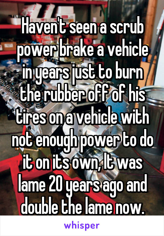 Haven't seen a scrub power brake a vehicle in years just to burn the rubber off of his tires on a vehicle with not enough power to do it on its own, It was lame 20 years ago and double the lame now.