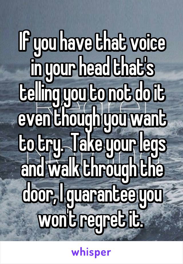 If you have that voice in your head that's telling you to not do it even though you want to try.  Take your legs and walk through the door, I guarantee you won't regret it. 