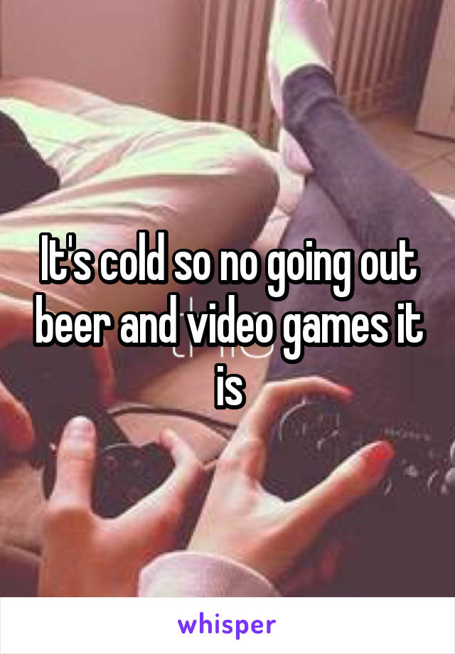 It's cold so no going out beer and video games it is