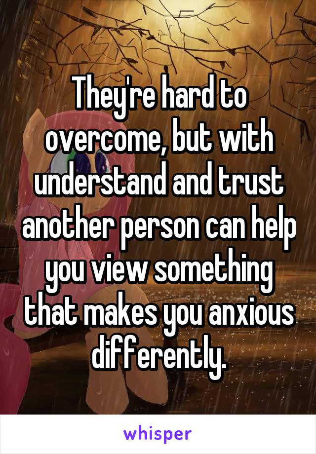 They're hard to overcome, but with understand and trust another person can help you view something that makes you anxious differently.