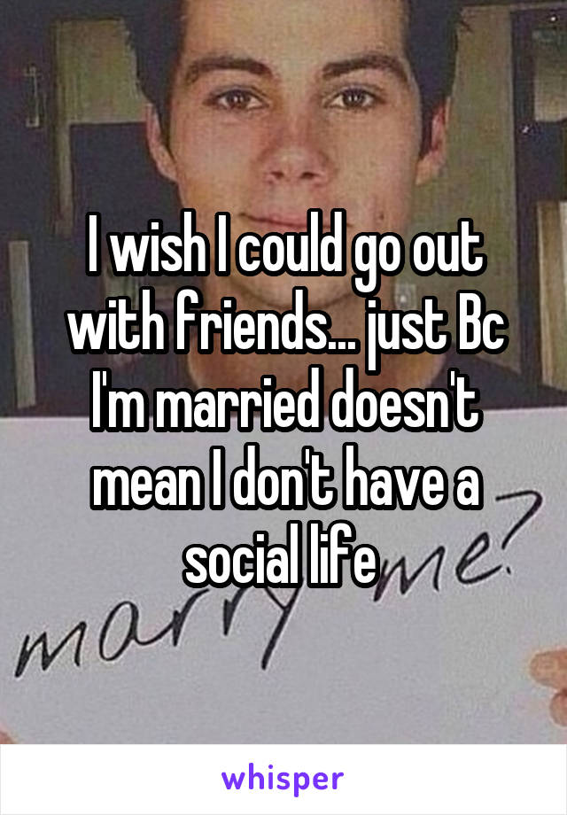 I wish I could go out with friends... just Bc I'm married doesn't mean I don't have a social life 