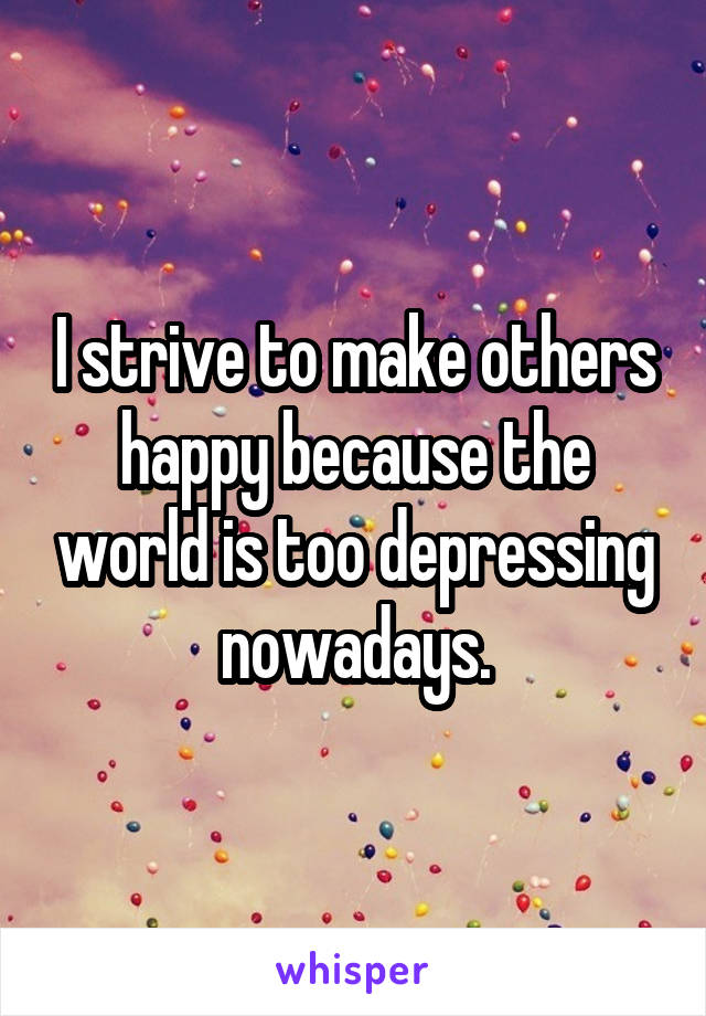 I strive to make others happy because the world is too depressing nowadays.