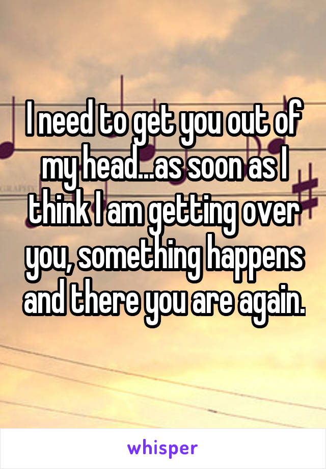 I need to get you out of my head...as soon as I think I am getting over you, something happens and there you are again. 