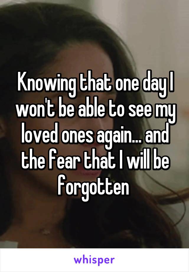 Knowing that one day I won't be able to see my loved ones again... and the fear that I will be forgotten 