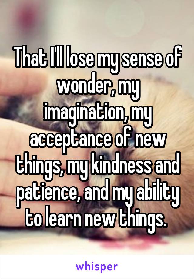 That I'll lose my sense of wonder, my imagination, my acceptance of new things, my kindness and patience, and my ability to learn new things. 