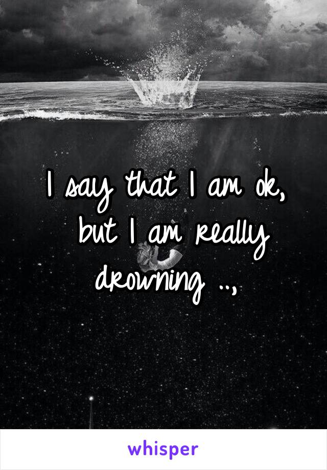 I say that I am ok,
 but I am really drowning ..,