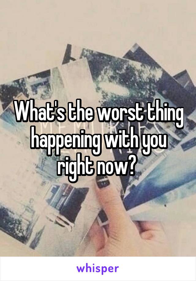 What's the worst thing happening with you right now? 