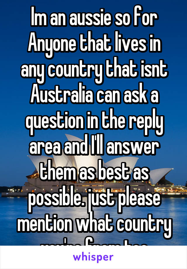 Im an aussie so for
Anyone that lives in any country that isnt Australia can ask a question in the reply area and I'll answer them as best as possible. just please mention what country you're from too