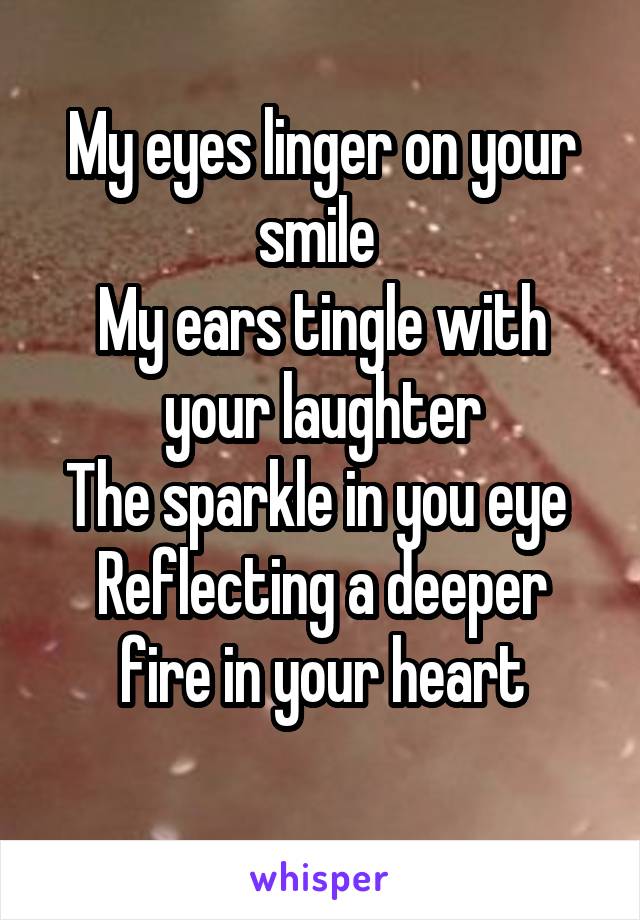 My eyes linger on your smile 
My ears tingle with your laughter
The sparkle in you eye 
Reflecting a deeper fire in your heart
