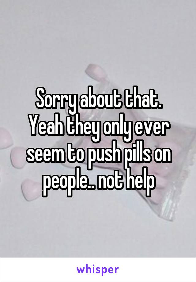 Sorry about that.
Yeah they only ever seem to push pills on people.. not help