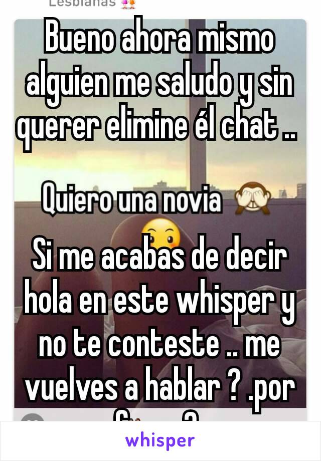 Bueno ahora mismo alguien me saludo y sin querer elimine él chat .. 


Si me acabas de decir hola en este whisper y no te conteste .. me vuelves a hablar ? .por favor? 