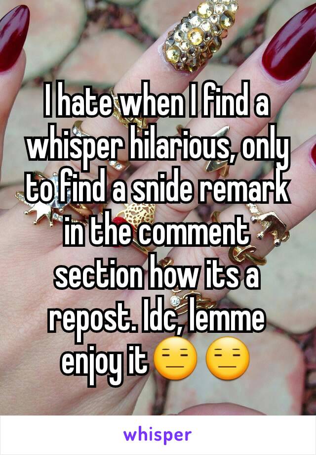 I hate when I find a whisper hilarious, only to find a snide remark in the comment section how its a repost. Idc, lemme enjoy it😑😑