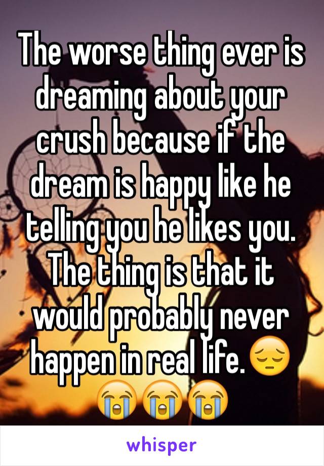 The worse thing ever is dreaming about your crush because if the dream is happy like he telling you he likes you. The thing is that it would probably never happen in real life.😔😭😭😭