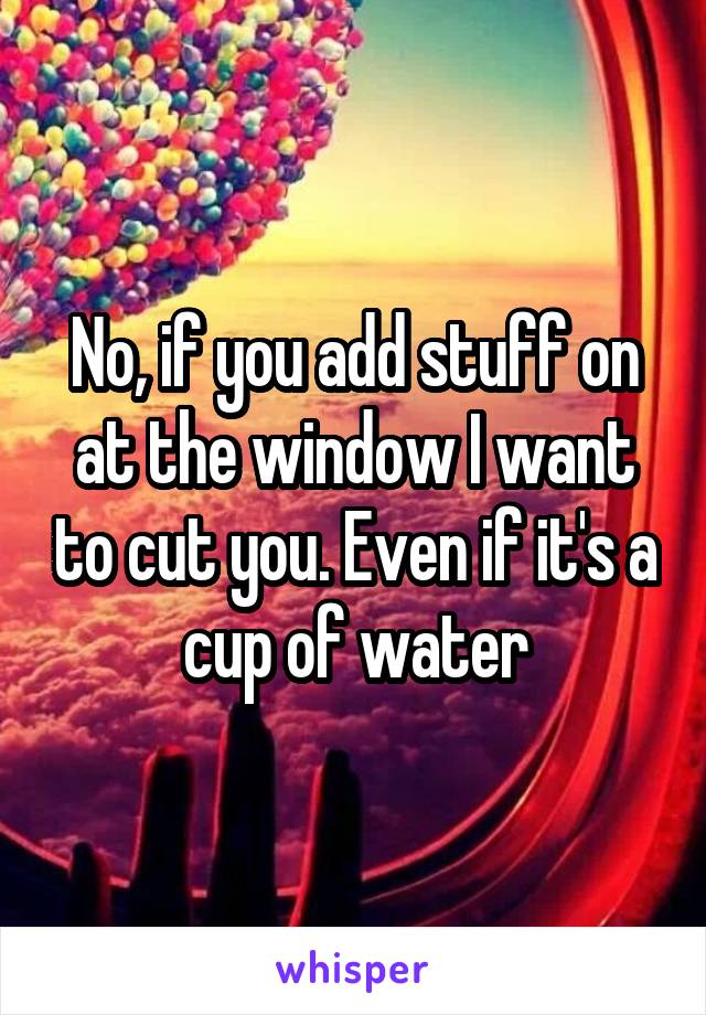 No, if you add stuff on at the window I want to cut you. Even if it's a cup of water