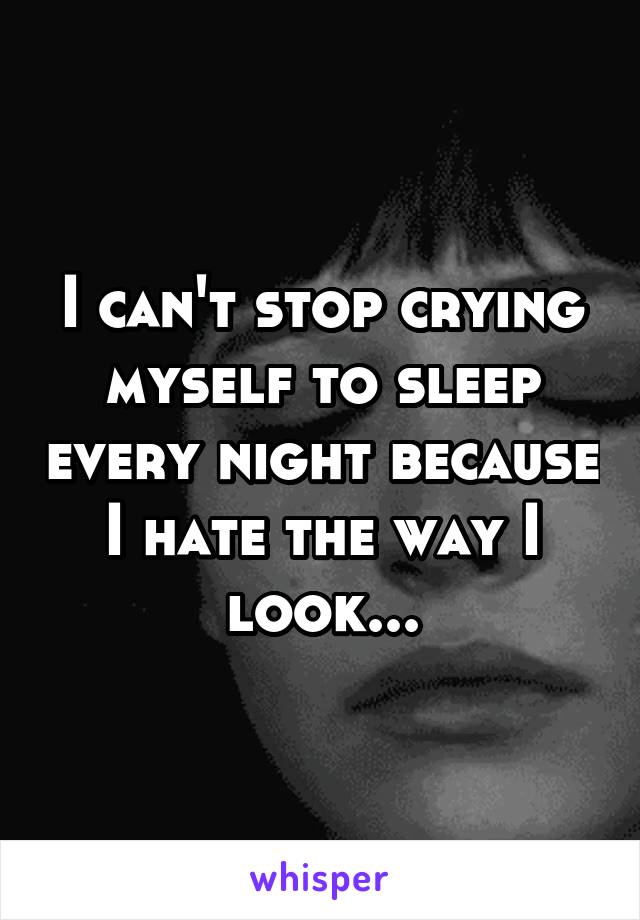 I can't stop crying myself to sleep every night because I hate the way I look...